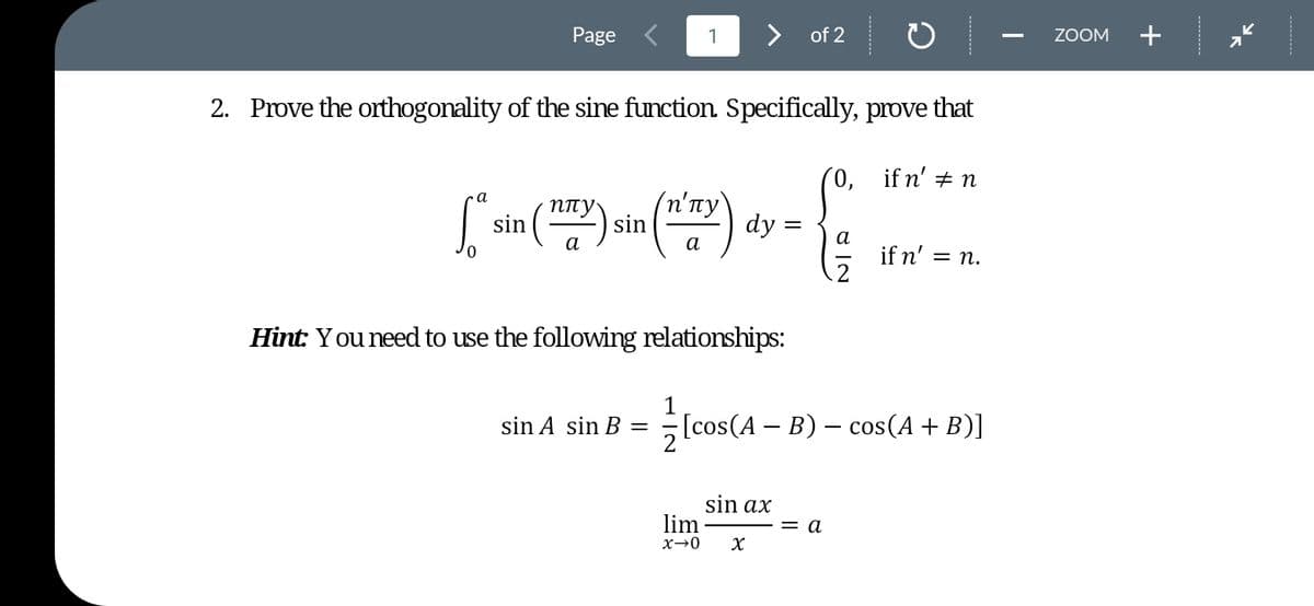 Page
1
>
of 2
ZOOM
+
2. Prove the orthogonality of the sine function. Specifically, prove that
(0, ifn' + n
(n'пу)
dy =
a
sin ()
ппу
а
а
a
if n' =
= n.
Hint: Y ou need to use the following relationships:
1
sin A sin B =
F [cos(A - B) — сos(A + B)]
sin ax
lim
= a
x→0
