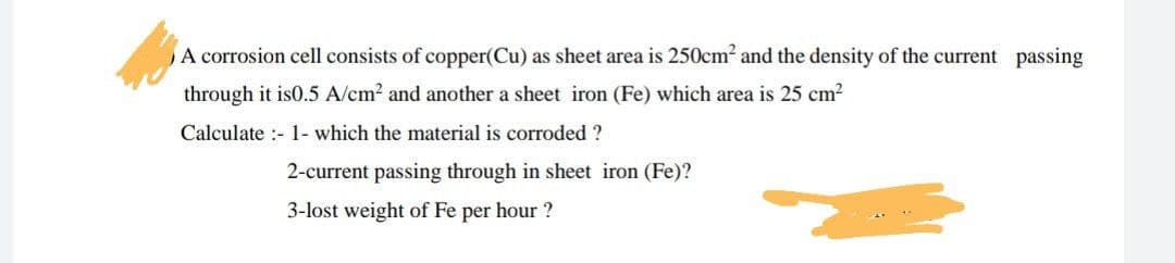 A corrosion cell consists of copper(Cu) as sheet area is 250cm2 and the density of the current passing
through it is0.5 A/cm2 and another a sheet iron (Fe) which area is 25 cm?
Calculate :- 1- which the material is corroded ?
2-current passing through in sheet iron (Fe)?
3-lost weight of Fe per hour ?
