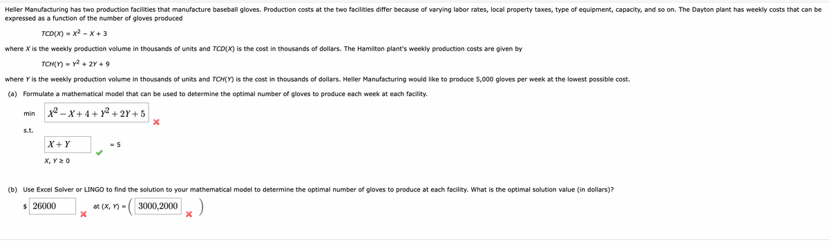 Heller Manufacturing has two production facilities that manufacture baseball gloves. Production costs at the two facilities differ because of varying labor rates, local property taxes, type of equipment, capacity, and so on. The Dayton plant has weekly costs that can be
expressed as a function of the number of gloves produced
TCD(X) = x² - x + 3
where X is the weekly production volume in thousands of units and TCD(X) is the cost in thousands of dollars. The Hamilton plant's weekly production costs are given by
TCH(Y) = y² + 2Y + 9
where Y is the weekly production volume in thousands of units and TCH(Y) is the cost in thousands of dollars. Heller Manufacturing would like to produce 5,000 gloves per week at the lowest possible cost.
(a) Formulate a mathematical model that can be used to determine the optimal number of gloves to produce each week at each facility.
X²-X+4+ y² + 2Y+5
min
s.t.
X + Y
X, Y Z 0
= 5
X
(b) Use Excel Solver or LINGO to find the solution to your mathematical model to determine the optimal number of gloves to produce at each facility. What is the optimal solution value (in dollars)?
$ 26000
3000,2000
at (x, y) =