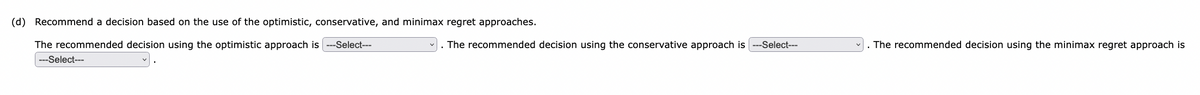 (d) Recommend a decision based on the use of the optimistic, conservative, and minimax regret approaches.
The recommended decision using the optimistic approach is ---Select---
---Select---
The recommended decision using the conservative approach is
--Select---
The recommended decision using the minimax regret approach is