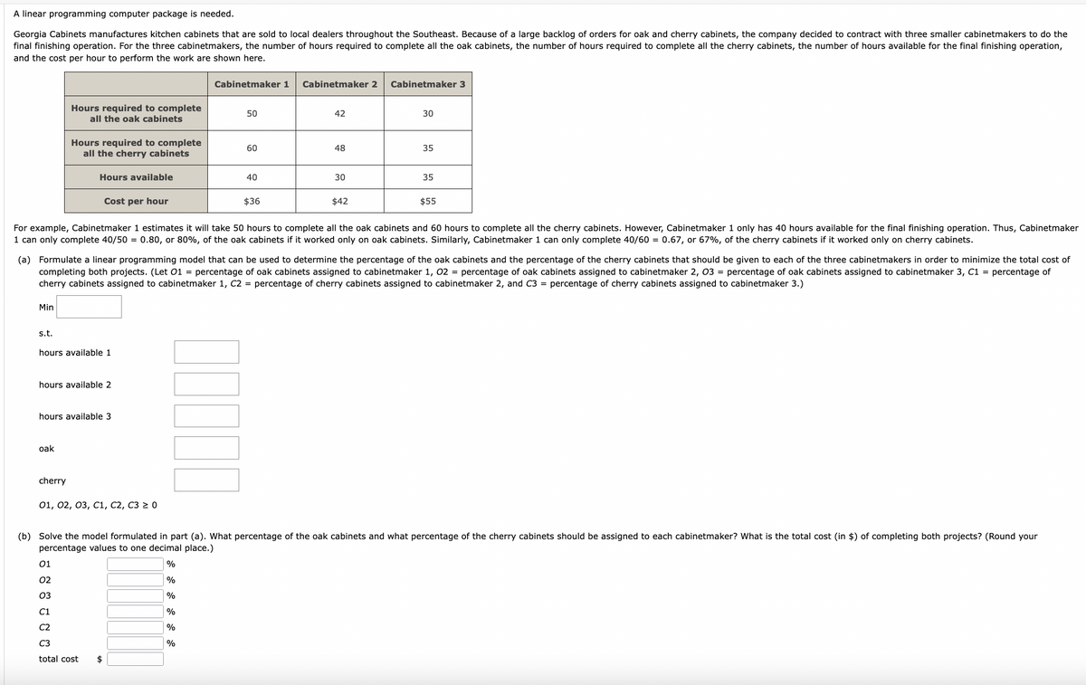 A linear programming computer package is needed.
Georgia Cabinets manufactures kitchen cabinets that are sold to local dealers throughout the Southeast. Because of a large backlog of orders for oak and cherry cabinets, the company decided to contract with three smaller cabinetmakers to do the
final finishing operation. For the three cabinetmakers, the number of hours required to complete all the oak cabinets, the number of hours required to complete all the cherry cabinets, the number of hours available for the final finishing operation,
and the cost per hour to perform the work are shown here.
Min
s.t.
Hours required to complete
all the oak cabinets
Hours required to complete
all the cherry cabinets
oak
Hours available
hours available 1
cherry
hours available 2
Cost per hour
hours available 3
8 8 8 8 8 8
01, 02, 03, C1, C2, C3 ≥ 0
total cost
Cabinetmaker 1
$
50
60
LUJLL
40
For example, Cabinetmaker 1 estimates it will take 50 hours to complete all the oak cabinets and 60 hours to complete all the cherry cabinets. However, Cabinetmaker 1 only has 40 hours available for the final finishing operation. Thus, Cabinetmaker
1 can only complete 40/50 = 0.80, or 80%, of the oak cabinets if it worked only on oak cabinets. Similarly, Cabinetmaker 1 can only complete 40/60 = 0.67, or 67%, of the cherry cabinets if it worked only on cherry cabinets.
$36
(a) Formulate a linear programming model that can be used to determine the percentage of the oak cabinets and the percentage of the cherry cabinets that should be given to each of the three cabinetmakers in order to minimize the total cost of
completing both projects. (Let 01 = percentage of oak cabinets assigned to cabinetmaker 1, 02 = percentage of oak cabinets assigned to cabinetmaker 2, 03 = percentage of oak cabinets assigned to cabinetmaker 3, C1 = percentage of
cherry cabinets assigned to cabinetmaker 1, C2 = percentage of cherry cabinets assigned to cabinetmaker 2, and C3= percentage of cherry cabinets assigned to cabinetmaker 3.)
Cabinetmaker 2
42
48
30
$42
Cabinetmaker 3
30
35
35
$55
(b) Solve the model formulated in part (a). What percentage of the oak cabinets and what percentage of the cherry cabinets should be assigned to each cabinetmaker? What is the total cost (in $) of completing both projects? (Round your
percentage values to one decimal place.)
%
%
%
%
%
%