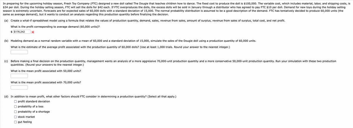 In preparing for the upcoming holiday season, Fresh Toy Company (FTC) designed a new doll called The Dougie that teaches children how to dance. The fixed cost to produce the doll is $100,000. The variable cost, which includes material, labor, and shipping costs, is
$34 per doll. During the holiday selling season, FTC will sell the dolls for $42 each. If FTC overproduces the dolls, the excess dolls will be sold in January through a distributor who has agreed to pay FTC $10 per doll. Demand for new toys during the holiday selling
season is extremely uncertain. Forecasts are for expected sales of 60,000 dolls with a standard deviation of 15,000. The normal probability distribution is assumed to be a good description of the demand. FTC has tentatively decided to produce 60,000 units (the
same as average demand), but it wants to conduct an analysis regarding this production quantity before finalizing the decision.
(a) Create a what-if spreadsheet model using a formula that relates the values of production quantity, demand, sales, revenue from sales, amount of surplus, revenue from sales of surplus, total cost, and net profit.
What is the profit corresponding to average demand (60,000 units)?
$ $176,242 X
(b) Modeling demand as a normal random variable with a mean of 60,000 and a standard deviation of 15,000, simulate the sales of the Dougie doll using a production quantity of 60,000 units.
What is the estimate of the average profit associated with the production quantity of 60,000 dolls? (Use at least 1,000 trials. Round your answer to the nearest integer.)
(c) Before making a final decision on the production quantity, management wants an analysis a more aggressive 70,000-unit production quantity and a more conservative 50,000-unit production quantity. Run your simulation with these two production
quantities. (Round your answers to the nearest integer.)
What is the mean profit associated with 50,000 units?
What is the mean profit associated with 70,000 units?
(d) In addition to mean profit, what other factors should FTC consider in determining a production quantity? (Select all that apply.)
profit standard deviation
probability of a loss
probability of a shortage
stock market
gut feeling