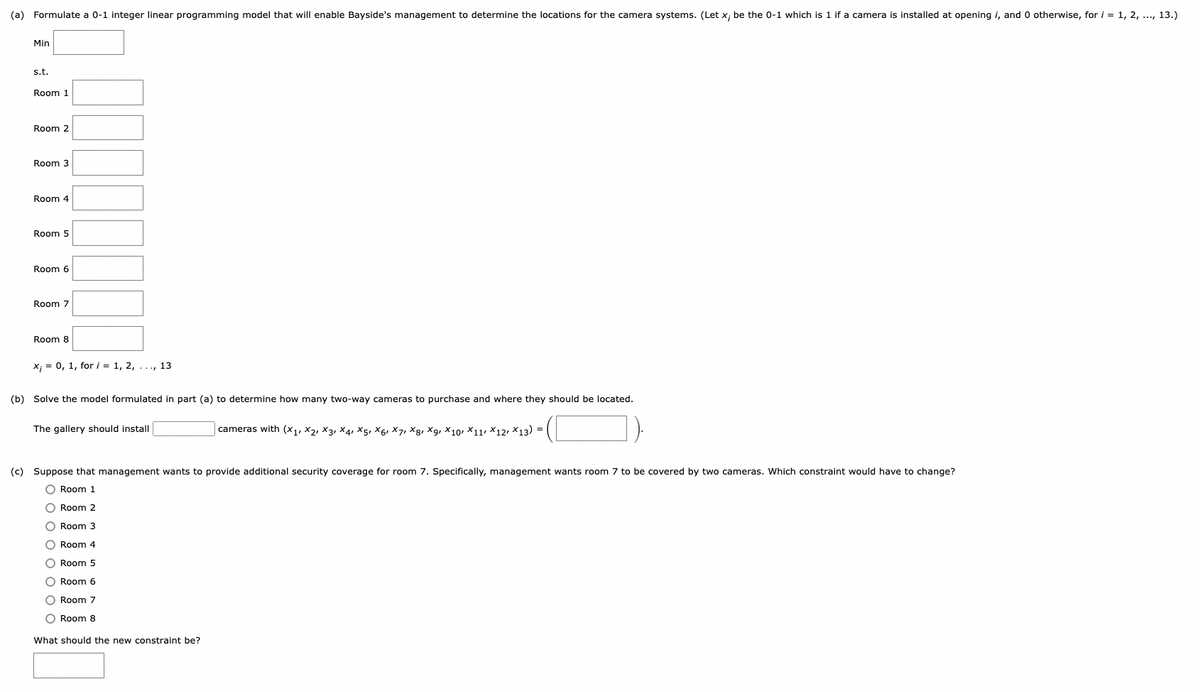 (a) Formulate a 0-1 integer linear programming model that will enable Bayside's management to determine the locations for the camera systems. (Let x; be the 0-1 which is 1 if a camera is installed at opening i, and 0 otherwise, for i = 1, 2, ..., 13.)
Min
s.t.
Room 1
Room 2
Room 3
Room 4
Room 5
Room 6
Room 7
Room 8
x = 0, 1, for i = 1, 2, ..., 13
(b) Solve the model formulated in part (a) to determine how many two-way cameras to purchase and where they should be located.
The gallery should install
(c) Suppose that management wants to provide additional security coverage for room 7. Specifically, management wants room 7 to be covered by two cameras. Which constraint would have to change?
O Room 1
O Room 2
O Room 3
cameras with (X1 X2 X3 X4 X5, X6, X7, X8, X9, X10 X11 X12, X13) =
O Room 4
O Room 5
O Room 6
O Room 7
O Room 8
What should the new constraint be?
