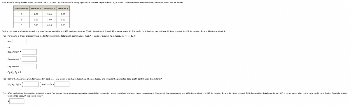 Hart Manufacturing makes three products. Each product requires manufacturing operations in three departments: A, B, and C. The labor-hour requirements, by department, are as follows.
Max
s.t.
Department Product 1 Product 2 Product 3
A
B
с
Department A
Department B
$
Department C
P1, P2, P3 20
1.50
2.00
0.25
3.00
During the next production period, the labor-hours available are 450 in department A, 350 in department B, and 50 in department C. The profit contributions per unit are $25 for product 1, $27 for product 2, and $28 for product 3.
(a) Formulate a linear programming model for maximizing total profit contribution. (Let P; = units of product i produced, for i = 1, 2, 3.)
1.00
0.25
2.00
2.50
with profit $
0.25
(b) Solve the linear program formulated in part (a). How much of each product should be produced, and what is the projected total profit contribution (in dollars)?
(P1, P2, P3) =
(c) After evaluating the solution obtained in part (b), one of the production supervisors noted that production setup costs had not been taken into account. She noted that setup costs are $400 for product 1, $590 for product 2, and $610 for product 3. If the solution developed in part (b) is to be used, what is the total profit contribution (in dollars) after
taking into account the setup costs?