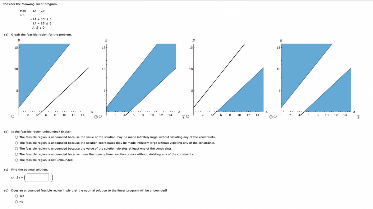 Consider the following linear program.
15
-4A + 3B ≤ 3
1A 1B ≤ 5
A, B 2 0
(a) Graph the feasible region for the problem.
B
10
Max
s.t.
5
1A - 2B
2
6
8 10 12 14
A
(c) Find the optimal solution.
(A, B) =
B
15
10
2
6
8
10 12 14
A
B
(d) Does an unbounded feasible region imply that the optimal solution to the linear program will be unbounded?
O Yes
O No
15
10
O The feasible region is unbounded because more than one optimal solution occurs without violating any of the constraints.
O The feasible region is not unbounded.
(b) Is the feasible region unbounded? Explain.
O The feasible region is unbounded because the value of the solution may be made infinitely large without violating any of the constraints.
O The feasible region is unbounded because the solution coordinates may be made infinitely large without violating any of the constraints.
O The feasible region is unbounded because the value of the solution violates at least one of the constraints.
2
4
6
8
10 12
14
A
DO
B
15
10
5
2
6
8
10
12 14
A