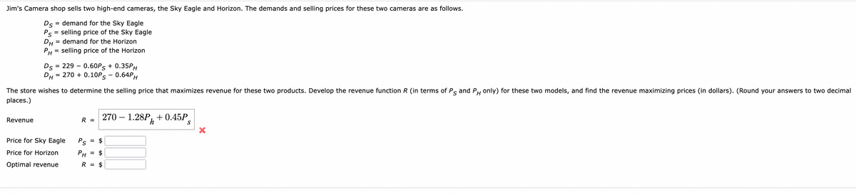 Jim's Camera shop sells two high-end cameras, the Sky Eagle and Horizon. The demands and selling prices for these two cameras are as follows.
Ds = demand for the Sky Eagle
Ps= selling price of the Sky Eagle
DH demand for the Horizon
PH= selling price of the Horizon
Revenue
Ds = 229 0.60PS + 0.35PH
DH = 270 + 0.10PS - 0.64PH
The store wishes to determine the selling price that maximizes revenue for these two products. Develop the revenue function R (in terms of Ps and PH only) for these two models, and find the revenue maximizing prices (in dollars). (Round your answers to two decimal
places.)
Price for Sky Eagle
Price for Horizon
Optimal revenue
R =
270 1.28P+0.45P
Ps
= $
PH $
R = $