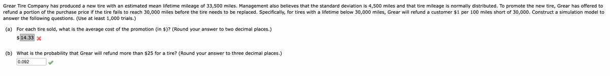 Grear Tire Company has produced a new tire with an estimated mean lifetime mileage of 33,500 miles. Management also believes that the standard deviation is 4,500 miles and that tire mileage is normally distributed. To promote the new tire, Grear has offered to
refund a portion of the purchase price if the tire fails to reach 30,000 miles before the tire needs to be replaced. Specifically, for tires with a lifetime below 30,000 miles, Grear will refund a customer $1 per 100 miles short of 30,000. Construct a simulation model to
answer the following questions. (Use at least 1,000 trials.)
(a) For each tire sold, what is the average cost of the promotion (in $)? (Round your answer to two decimal places.)
$14.33 X
(b) What is the probability that Grear will refund more than $25 for a tire? (Round your answer to three decimal places.)
0.092