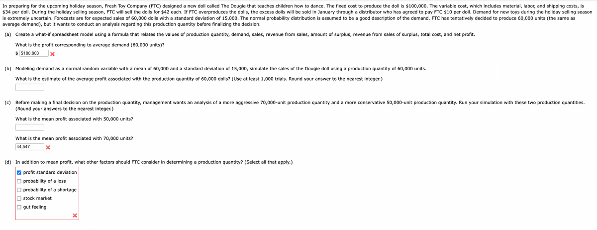 In preparing for the upcoming holiday season, Fresh Toy Company (FTC) designed a new doll called The Dougie that teaches children how to dance. The fixed cost to produce the doll is $100,000. The variable cost, which includes material, labor, and shipping costs, is
$34 per doll. During the holiday selling season, FTC will sell the dolls for $42 each. If FTC overproduces the dolls, the excess dolls will be sold in January through a distributor who has agreed to pay FTC $10 per doll. Demand for new toys during the holiday selling season
is extremely uncertain. Forecasts are for expected sales of 60,000 dolls with a standard deviation of 15,000. The normal probability distribution is assumed to be a good description of the demand. FTC has tentatively decided to produce 60,000 units (the same as
average demand), but it wants to conduct an analysis regarding this production quantity before finalizing the decision.
(a) Create a what-if spreadsheet model using a formula that relates the values of production quantity, demand, sales, revenue from sales, amount of surplus, revenue from sales of surplus, total cost, and net profit.
What is the profit corresponding to average demand (60,000 units)?
$ $180,803 X
(b) Modeling demand as a normal random variable with a mean of 60,000 and a standard deviation of 15,000, simulate the sales of the Dougie doll using a production quantity of 60,000 units.
What is the estimate of the average profit associated with the production quantity of 60,000 dolls? (Use at least 1,000 trials. Round your answer to the nearest integer.)
(c) Before making a final decision on the production quantity, management wants an analysis of a more aggressive 70,000-unit production quantity and a more conservative 50,000-unit production quantity. Run your simulation with these two production quantities.
(Round your answers to the nearest integer.)
What is the mean profit associated with 50,000 units?
What is the mean profit associated with 70,000 units?
44,547
X
(d) In addition to mean profit, what other factors should FTC consider in determining a production quantity? (Select all that apply.)
✔profit standard deviation
probability of a loss.
probability of a shortage
stock market
☐gut feeling