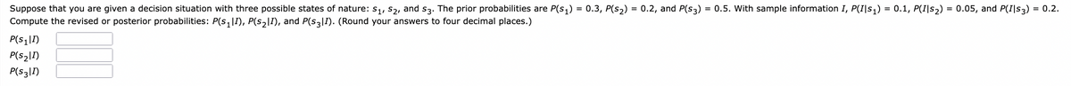 Suppose that you are given a decision situation with three possible states of nature: S₁, S₂, and s3. The prior probabilities are P(s₁) = 0.3, P(s₂) = 0.2, and P(S3) = 0.5. With sample information I, P(I|s₁) = 0.1, P(I|s₂) = 0.05, and P(I|s3) = 0.2.
Compute the revised or posterior probabilities: P(S₁|I), P(S₂|I), and P(S3I). (Round your answers to four decimal places.)
P(S₁|I)
P(S₂|I)
P(S3|1)