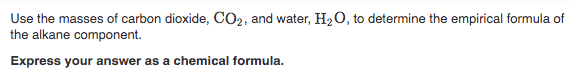 Use the masses of carbon dioxide, CO2, and water, H2 0, to determine the empirical formula of
the alkane component.
Express your answer as a chemical formula.
