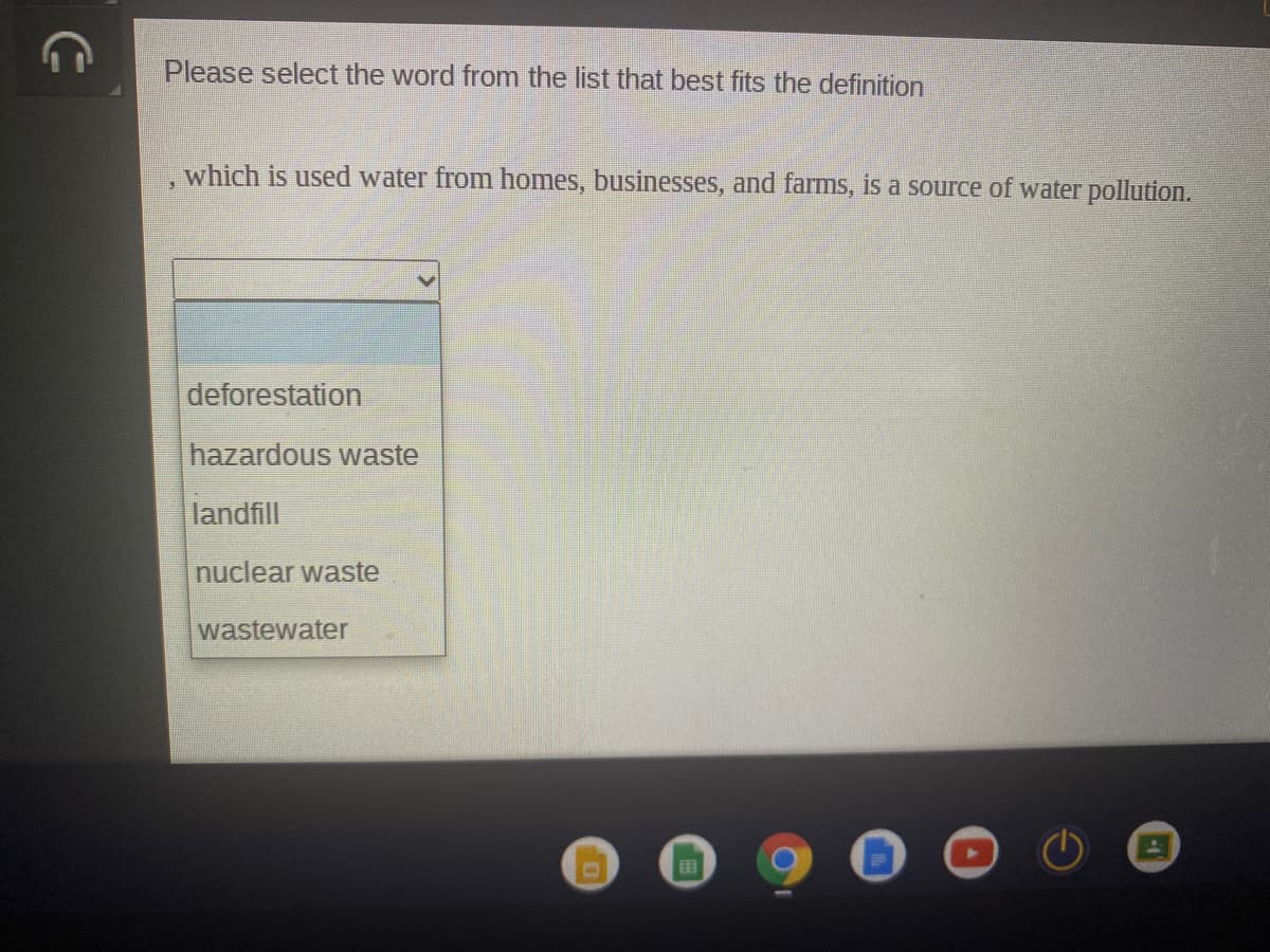 Please select the word from the list that best fits the definition
which is used water from homes, businesses, and farms, is a source of water pollution.
deforestation
hazardous waste
landfill
nuclear waste
wastewater
EB
