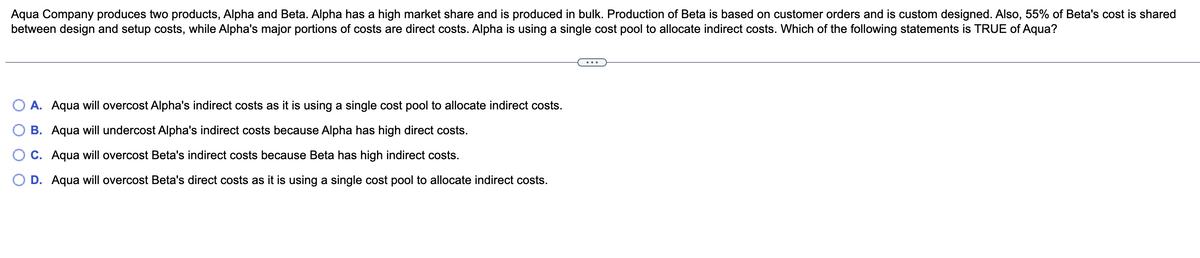 Aqua Company produces two products, Alpha and Beta. Alpha has a high market share and is produced in bulk. Production of Beta is based on customer orders and is custom designed. Also, 55% of Beta's cost is shared
between design and setup costs, while Alpha's major portions of costs are direct costs. Alpha is using a single cost pool to allocate indirect costs. Which of the following statements is TRUE of Aqua?
A. Aqua will overcost Alpha's indirect costs as it is using a single cost pool to allocate indirect costs.
B. Aqua will undercost Alpha's indirect costs because Alpha has high direct costs.
C. Aqua will overcost Beta's indirect costs because Beta has high indirect costs.
D. Aqua will overcost Beta's direct costs as it is using a single cost pool to allocate indirect costs.