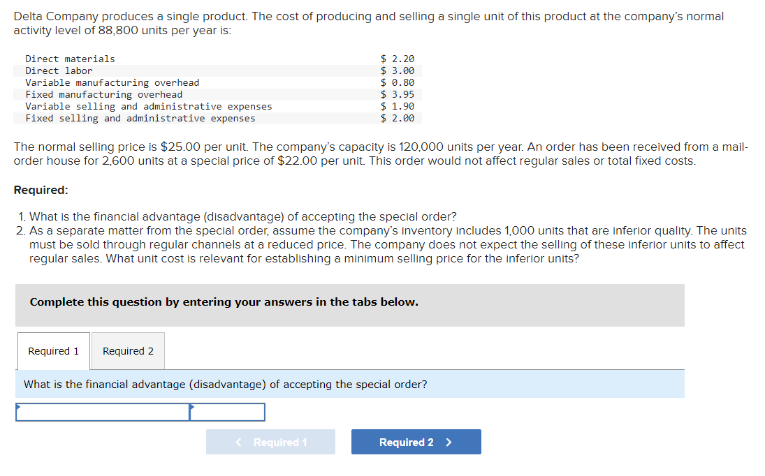 Delta Company produces a single product. The cost of producing and selling a single unit of this product at the company's normal
activity level of 88,800 units per year is:
Direct materials
Direct labor
Variable manufacturing overhead
Fixed manufacturing overhead
Variable selling and administrative expenses
Fixed selling and administrative expenses
The normal selling price is $25.00 per unit. The company's capacity is 120,000 units per year. An order has been received from a mail-
order house for 2,600 units at a special price of $22.00 per unit. This order would not affect regular sales or total fixed costs.
$2.20
$ 3.00
$ 0.80
$ 3.95
$ 1.90
$ 2.00
Required:
1. What is the financial advantage (disadvantage) of accepting the special order?
2. As a separate matter from the special order, assume the company's inventory includes 1,000 units that are inferior quality. The units
must be sold through regular channels at a reduced price. The company does not expect the selling of these inferior units to affect
regular sales. What unit cost is relevant for establishing a minimum selling price for the inferior units?
Complete this question by entering your answers in the tabs below.
Required 1 Required 2
What is the financial advantage (disadvantage) of accepting the special order?
< Required 1
Required 2 >