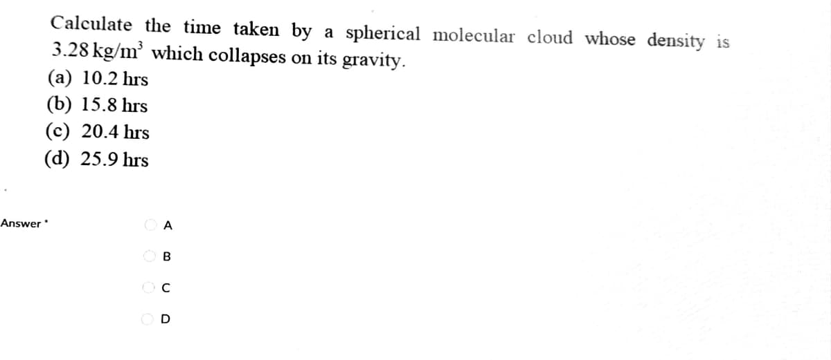 Calculate the time taken by a spherical molecular cloud whose density is
3.28 kg/m' which collapses on its gravity.
(a) 10.2 hrs
(b) 15.8 hrs
(c) 20.4 hrs
(d) 25.9 hrs
Answer
O A
O B
O D
