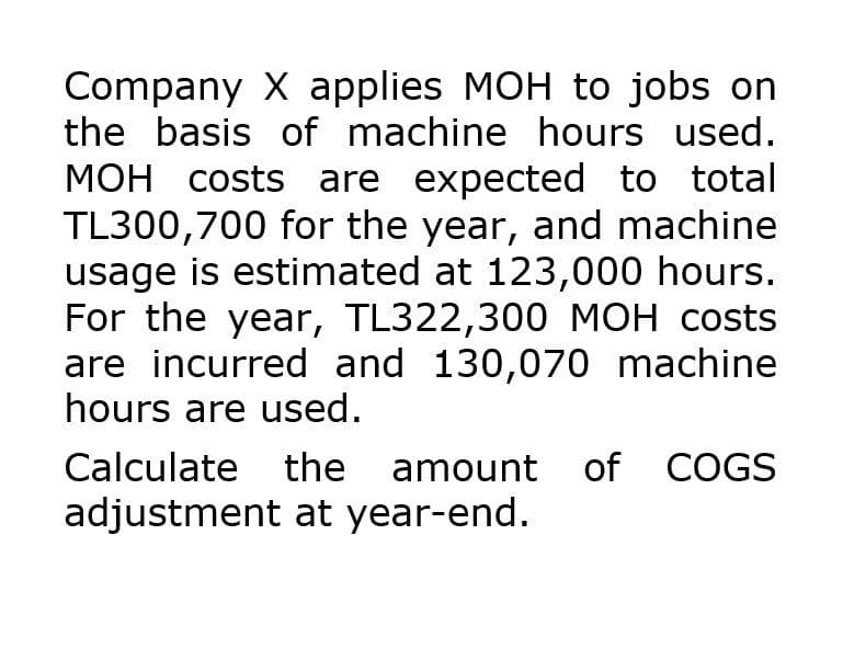 Company X applies MOH to jobs on
the basis of machine hours used.
MOH costs are expected to total
TL300,700 for the year, and machine
usage is estimated at 123,000 hours.
For the year, TL322,300 MOH costs
are incurred and 130,070 machine
hours are used.
Calculate
the amount of COGS
adjustment at year-end.