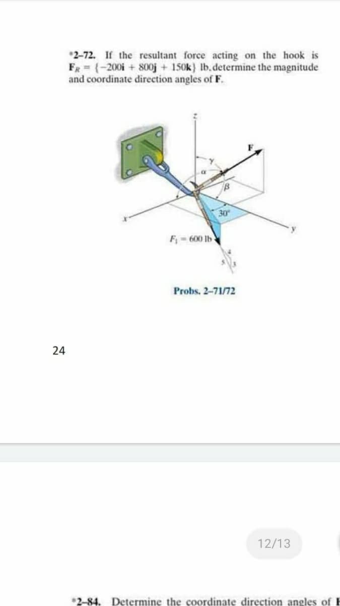 *2-72. If the resultant force acting on the hook is
FR = {-200i + 800j + 150k} lb.determine the magnitude
and coordinate direction angles of F.
30
F = 600 lb
Probs. 2-71/72
24
12/13
*2-84. Determine the coordinate direction angles of F

