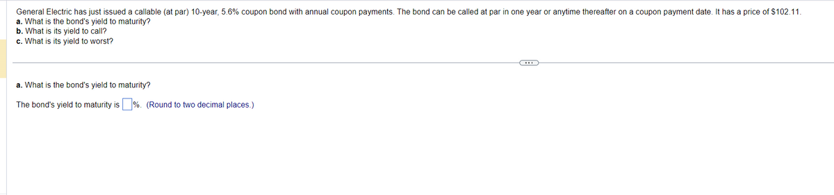 General Electric has just issued a callable (at par) 10-year, 5.6% coupon bond with annual coupon payments. The bond can be called at par in one year or anytime thereafter on a coupon payment date. It has a price of $102.11.
a. What is the bond's yield to maturity?
b. What is its yield to call?
c. What is its yield to worst?
a. What is the bond's yield to maturity?
The bond's yield to maturity is%. (Round to two decimal places.)