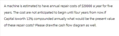 A machine is estimated to have annual repair costs of $20000 a year for five
years. The cost are not anticipated to begin until four years from now.If
Capital isworth 12% compounded annually what would be the present value
of these repair costs? Please drawthe cash flow diagram as well.