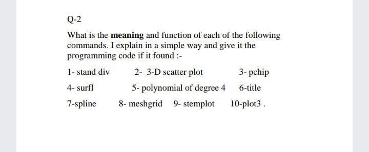 Q-2
What is the meaning and function of each of the following
commands. I explain in a simple way and give it the
programming code if it found :-
1- stand div
2- 3-D scatter plot
3- pchip
4- surfl
5- polynomial of degree 4 6-title
7-spline
8- meshgrid 9- stemplot
10-plot3 .
