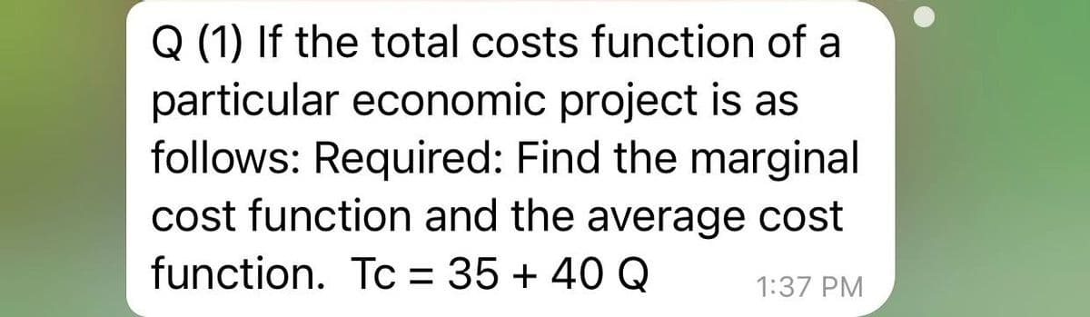 Q (1) If the total costs function of a
particular economic project is as
follows: Required: Find the marginal
cost function and the average cost
function. Tc = 35 + 40 Q
1:37 PM
