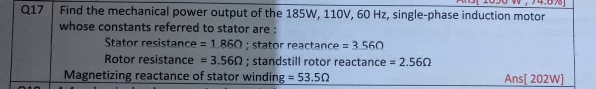 Find the mechanical power output of the 185W, 110V, 60 Hz, single-phase induction motor
whose constants referred to stator are :
Q17
Stator resistance 1.860 ; stator reactance 3.56O
Rotor resistance = 3.560; standstill rotor reactance = 2.562
Magnetizing reactance of stator winding = 53.50
Ans[ 202W]
%3D
010
