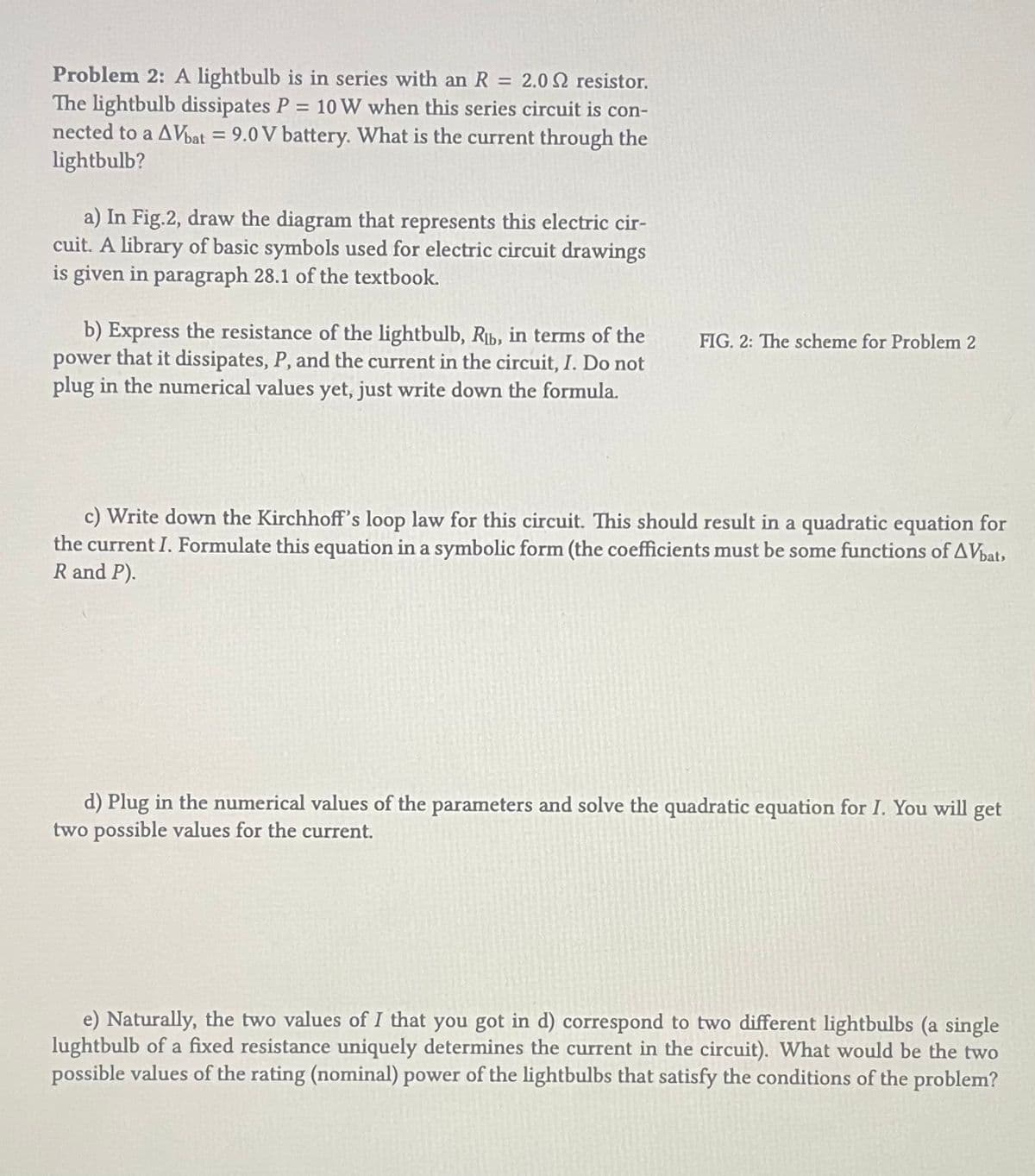 Problem 2: A lightbulb is in series with an R = 2.02 resistor.
The lightbulb dissipates P = 10 W when this series circuit is con-
nected to a AVbat = 9.0 V battery. What is the current through the
lightbulb?
a) In Fig.2, draw the diagram that represents this electric cir-
cuit. A library of basic symbols used for electric circuit drawings
is given in paragraph 28.1 of the textbook.
b) Express the resistance of the lightbulb, Rb, in terms of the
power that it dissipates, P, and the current the circuit, I. Do not
plug in the numerical values yet, just write down the formula.
FIG. 2: The scheme for Problem 2
c) Write down the Kirchhoff's loop law for this circuit. This should result in a quadratic equation for
the current I. Formulate this equation in a symbolic form (the coefficients must be some functions of AVbat,
R and P).
d) Plug in the numerical values of the parameters and solve the quadratic equation for I. You will get
two possible values for the current.
e) Naturally, the two values of I that you got in d) correspond to two different lightbulbs (a single
lughtbulb of a fixed resistance uniquely determines the current in the circuit). What would be the two
possible values of the rating (nominal) power of the lightbulbs that satisfy the conditions of the problem?