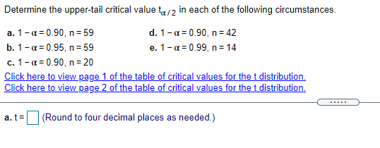 Determine the upper-tail critical value t/2 in each of the following circumstances.
a. 1-a = 0.90, n= 59
d. 1-a = 0.90, n= 42
e. 1-a = 0.99, n= 14
b. 1- а3D0.95, п 3 59
c. 1-a = 0.90, n= 20
Click here to view page 1 of the table of critical values for the t distribution.
Click here to view page 2 of the table of critical values for the t distribution.
.....
a. t=
(Round to four decimal places as needed.)
