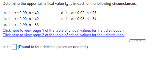 Determine the upper-tail critical value tr/2 in each of the following circumstances.
d. 1-a = 0.99, n= 25
e. 1-a = 0.95, n= 34
a. 1-a = 0.99, n= 40
b. 1-a = 0.90, n= 40
c. 1-a = 0.99, n= 53
Click here to view page 1 of the table of critical values for the t distribution.
Click here to view page 2 of the table of critical values for the t distribution.
a.t=
(Round to four decimal places as needed.)
