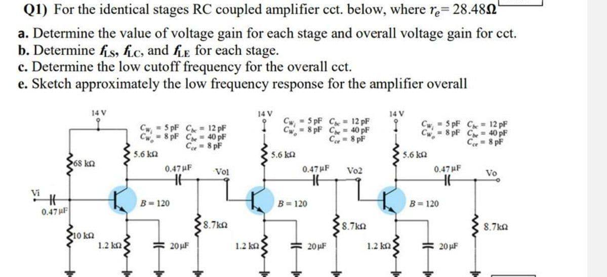 Q1) For the identical stages RC coupled amplifier cct. below, where re= 28.480"
a. Determine the value of voltage gain for each stage and overall voltage gain for cct.
b. Determine fis, fic, and fLE for each stage.
c. Determine the low cutoff frequency for the overall cct.
e. Sketch approximately the low frequency response for the amplifier overall
Vi
#
0.47 µF
14 V
268 ΚΩ
Cw=5pF C = 12 pF
8 pF C
Cwo
5.6 ΚΩ
40 pF
Ce = 8 pF
5pF C 12 pF
8 pF C40 pF
Ce 8 pF
14 V
14 V
Cwo
Cw=5pF C = 12 pF
8 pF C
40 pF
Ce-8pF
Cw,
Cw
5.6 ΚΩ
5.6 ΚΩ
0.47 µF
0.47F
Vol
Vo2
0.47 F
Vo
H
HH
B=120
B=120
B=120
HH
28.7 ΚΩ
18.7 ΚΩ
8.7 ΚΩ
10 kn
1.2 ΚΩ
20µF
1.2 kQ.
20µF
1.2 ΚΩ
20µF