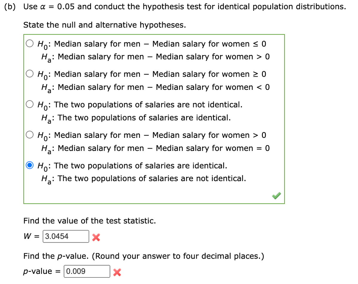 (b) Use α = 0.05 and conduct the hypothesis test for identical population distributions.
State the null and alternative hypotheses.
Ho:
: Median salary for men - Median salary for women ≤0
Ha: Median salary for men
Median salary for women 0
Ho: Median salary for men
: Median salary for men
H₂:
-
Median salary for women ≥ 0
Median salary for women < 0
Ho: The two populations of salaries are not identical.
H₂:
: The two populations of salaries are identical.
Ho:
: Median salary for men - Median salary for women > 0
Ha: Median salary for men Median salary for women = 0
Ho: The two populations of salaries are identical.
H₂:
: The two populations of salaries are not identical.
3.0454
Find the value of the test statistic.
W =
X
Find the p-value. (Round your answer to four decimal places.)
p-value = 0.009
X