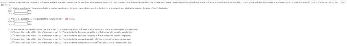 Young's modulus is a quantitative measure of stiffness of an elastic material. Suppose that for aluminum alloy sheets of a particular type, its mean value and standard deviation are 70 GPa and 1.6 GPa, respectively (values given in the article "Influence of Material Properties Variability on Springback and Thinning in Sheet Stamping Processes: A Stochastic Analysis" (Intl. J. of Advanced Manuf. Tech., 2010:
117-134)).
(a) If X is the sample mean Young's modulus for a random sample of n = 64 sheets, where is the sampling distribution of X centered, and what is the standard deviation of the X distribution?
E(X) =
GPa
GPa
ox=
(b) Answer the questions posed in part (a) for a sample size of n = 256 sheets.
E(X) =
ox
GPa
GPa
(c) For which of the two random samples, the one of part (a) or the one of part (b), is more likely to be within 1 GPa of 70 GPa? Explain your reasoning.
O X is more likely to be within 1 GPa of the mean in part (a). This is due to the decreased variability of X that comes with a smaller sample size.
O X is more likely to be within 1 GPa of the mean in part (b). This is due to the decreased variability of that comes with a larger sample size.
O X is more likely to be within 1 GPa of the mean in part (b). This is due to the increased variability of X that comes with a larger sample size.
O X is more likely to be within 1 GPa of the mean in part (a). This is due to the increased variability of X that comes with a smaller sample size.