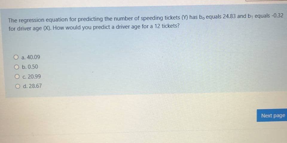 The regression equation for predicting the number of speeding tickets (Y) has bo equals 24.83 and by equals-0.32
for driver age (X). How would you predict a driver age for a 12 tickets?
O a. 40.09
O b. 0.50
O C. 20.99
O d. 28.67
Next page
