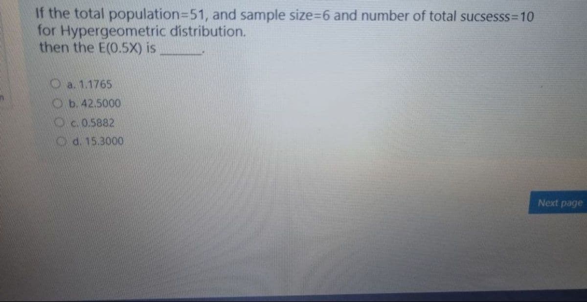 If the total population3D51, and sample size%=D6 and number of total sucsesss=10
for Hypergeometric distribution.
then the E(0.5X) is
O a. 1.1765
Ob. 42.5000
KDc.0.5882
Od. 15.3000
Next page
