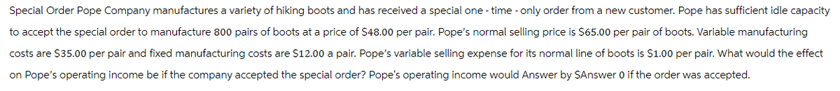 Special Order Pope Company manufactures a variety of hiking boots and has received a special one-time - only order from a new customer. Pope has sufficient idle capacity
to accept the special order to manufacture 800 pairs of boots at a price of $48.00 per pair. Pope's normal selling price is $65.00 per pair of boots. Variable manufacturing
costs are $35.00 per pair and fixed manufacturing costs are $12.00 a pair. Pope's variable selling expense for its normal line of boots is $1.00 per pair. What would the effect
on Pope's operating income be if the company accepted the special order? Pope's operating income would Answer by $Answer 0 if the order was accepted.