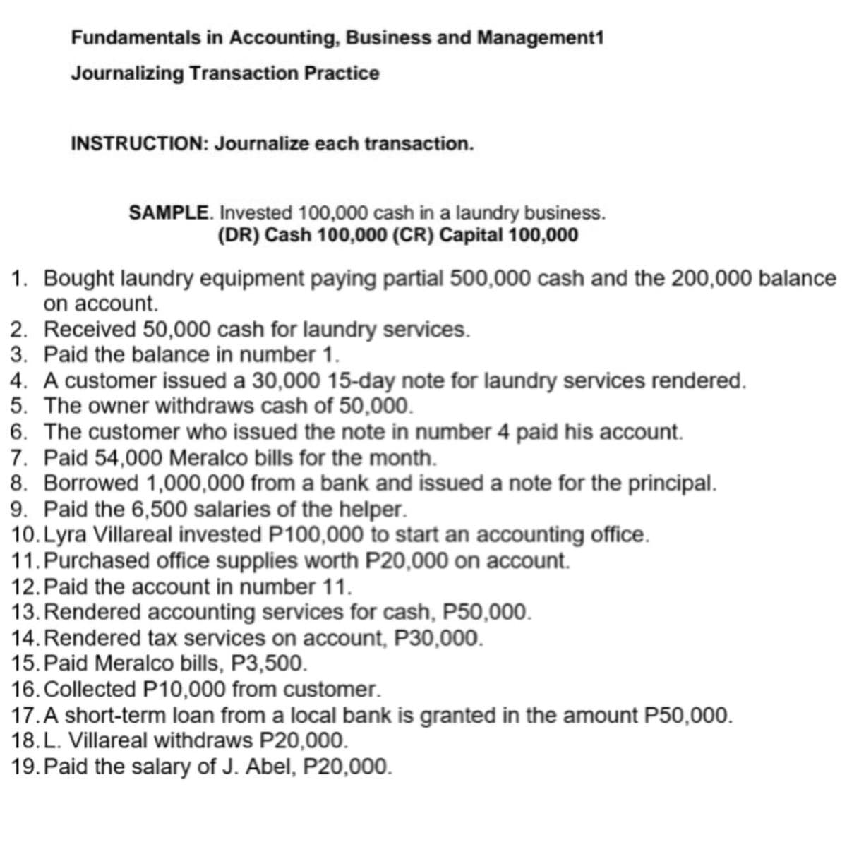 Fundamentals in Accounting, Business and Management1
Journalizing Transaction Practice
INSTRUCTION: Journalize each transaction.
SAMPLE. Invested 100,000 cash in a laundry business.
(DR) Cash 100,000 (CR) Capital 100,000
1. Bought laundry equipment paying partial 500,000 cash and the 200,000 balance
on account.
2. Received 50,000 cash for laundry services.
3. Paid the balance in number 1.
4. A customer issued a 30,000 15-day note for laundry services rendered.
5. The owner withdraws cash of 50,000.
6. The customer who issued the note in number 4 paid his account.
7. Paid 54,000 Meralco bills for the month.
8. Borrowed 1,000,000 from a bank and issued a note for the principal.
9. Paid the 6,500 salaries of the helper.
10. Lyra Villareal invested P100,000 to start an accounting office.
11. Purchased office supplies worth P20,000 on account.
12. Paid the account in number 11.
13. Rendered accounting services for cash, P50,000.
14. Rendered tax services on account, P30,000.
15. Paid Meralco bills, P3,500.
16. Collected P10,000 from customer.
17.A short-term loan from a local bank is granted in the amount P50,000.
18. L. Villareal withdraws P20,000.
19. Paid the salary of J. Abel, P20,000.
