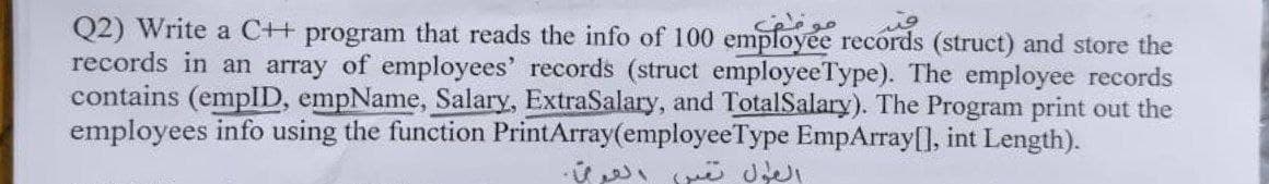 Q2) Write a C++ program that reads the info of 100 employee records (struct) and store the
records in an array of employees' records (struct employeeType). The employee records
contains (emplID, empName, Salary, ExtraSalary, and TotalSalary). The Program print out the
employees info using the function PrintArray(employeeType EmpArray[], int Length).
