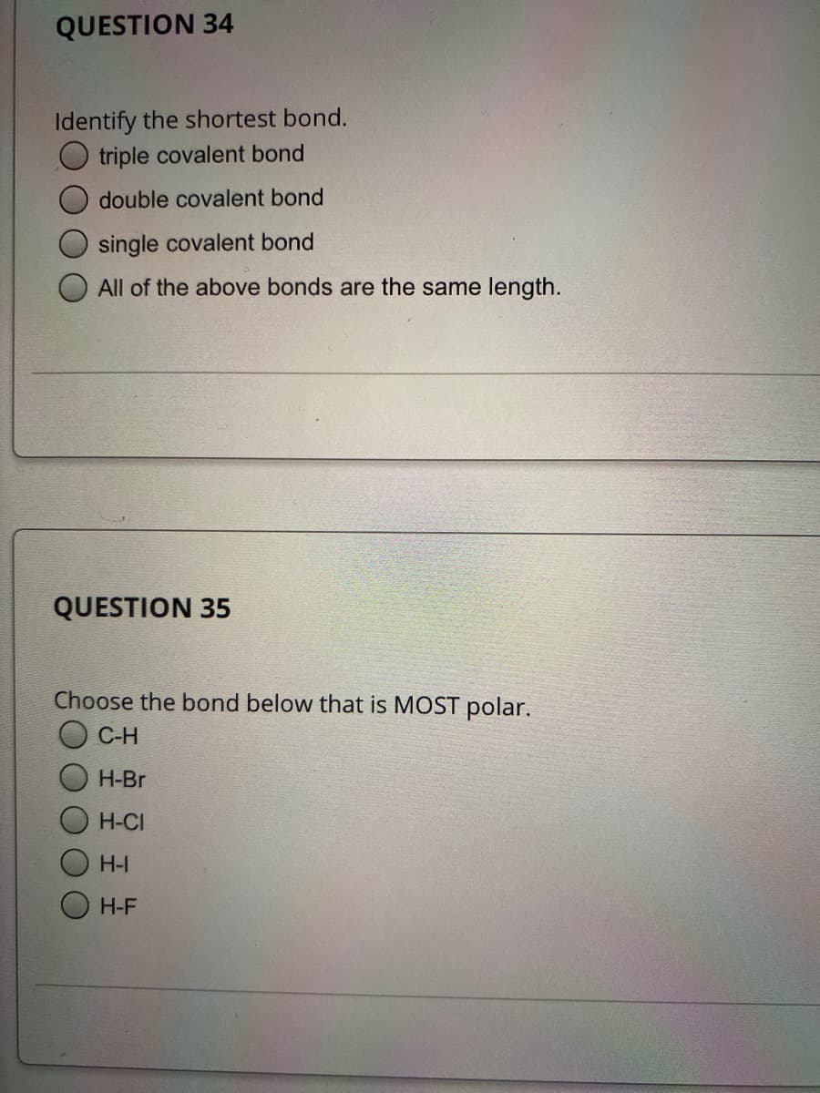 QUESTION 34
Identify the shortest bond.
triple covalent bond
double covalent bond
single covalent bond
All of the above bonds are the same length.
QUESTION 35
Choose the bond below that is MOST polar.
C-H
Н-Br
H-CI
H-I
H-F
