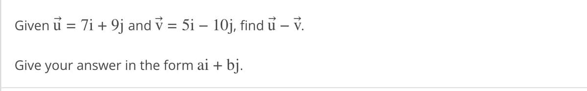 Given ủ = 7i + 9j and v = 5i – 10j, find u — v.
Give your answer in the form ai + bj.