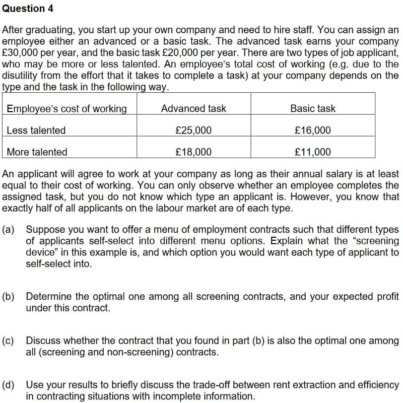 Question 4
After graduating, you start up your own company and need to hire staff. You can assign an
employee either an advanced or a basic task. The advanced task earns your company
£30,000 per year, and the basic task £20,000 per year. There are two types of job applicant,
who may be more or less talented. An employee's total cost of working (e.g. due to the
disutility from the effort that it takes to complete a task) at your company depends on the
type and the task in the following way.
Employee's cost of working
Advanced task
Basic task
Less talented
£25,000
£16,000
More talented
£18,000
£11,000
An applicant will agree to work at your company as long as their annual salary is at least
equal to their cost of working. You can only observe whether an employee completes the
assigned task, but you do not know which type an applicant is. However, you know that
exactly half of all applicants on the labour market are of each type.
(a) Suppose you want to offer a menu of employment contracts such that different types
of applicants self-select into different menu options. Explain what the "screening
device" in this example is, and which option you would want each type of applicant to
self-select into.
(b) Determine the optimal one among all screening contracts, and your expected profit
under this contract.
(c) Discuss whether the contract that you found in part (b) is also the optimal one among
all (screening and non-screening) contracts.
(d) Use your results to briefly discuss the trade-off between rent extraction and efficiency
in contracting situations with incomplete information.