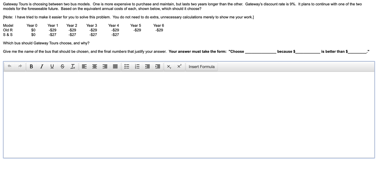 **Gateway Tours Decision on Bus Models**

Gateway Tours is choosing between two bus models. One is more expensive to purchase and maintain, but lasts two years longer than the other. Gateway’s discount rate is 9%. It plans to continue with one of the two models for the foreseeable future. Based on the equivalent annual costs of each, shown below, which should it choose?

[Note: I have tried to make it easier for you to solve this problem. You do not need to do extra, unnecessary calculations merely to show me your work.]

| Model | Year 0 | Year 1 | Year 2 | Year 3 | Year 4 | Year 5 | Year 6 |
|-------|--------|--------|--------|--------|--------|--------|--------|
| Old R | $0     | -$29   | -$29   | -$29   | -$29   | -$29   | -$29   |
| S & S | $0     | -$27   | -$27   | -$27   | -$27   | -$27   |        |

**Which bus should Gateway Tours choose, and why?**

Give me the name of the bus that should be chosen, and the final numbers that justify your answer. Your answer must take the form: "Choose ______________ because $___________ is better than $________."