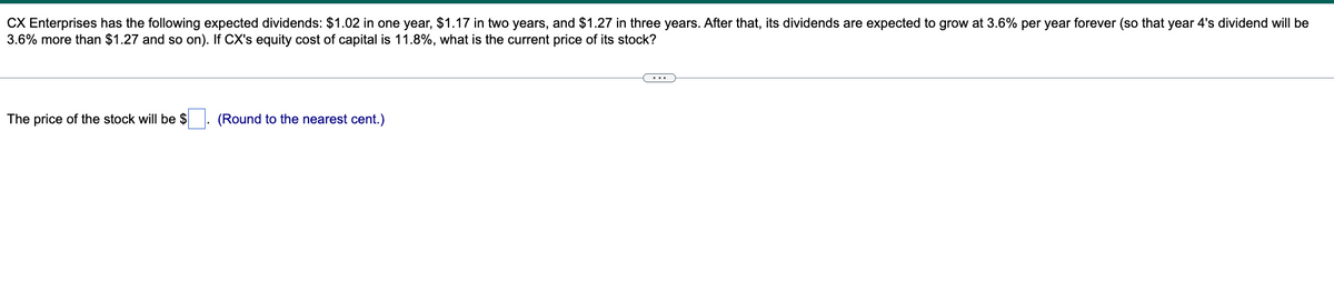 CX Enterprises has the following expected dividends: $1.02 in one year, $1.17 in two years, and $1.27 in three years. After that, its dividends are expected to grow at 3.6% per year forever (so that year 4's dividend will be
3.6% more than $1.27 and so on). If CX's equity cost of capital is 11.8%, what is the current price of its stock?
The price of the stock will be $
(Round to the nearest cent.)