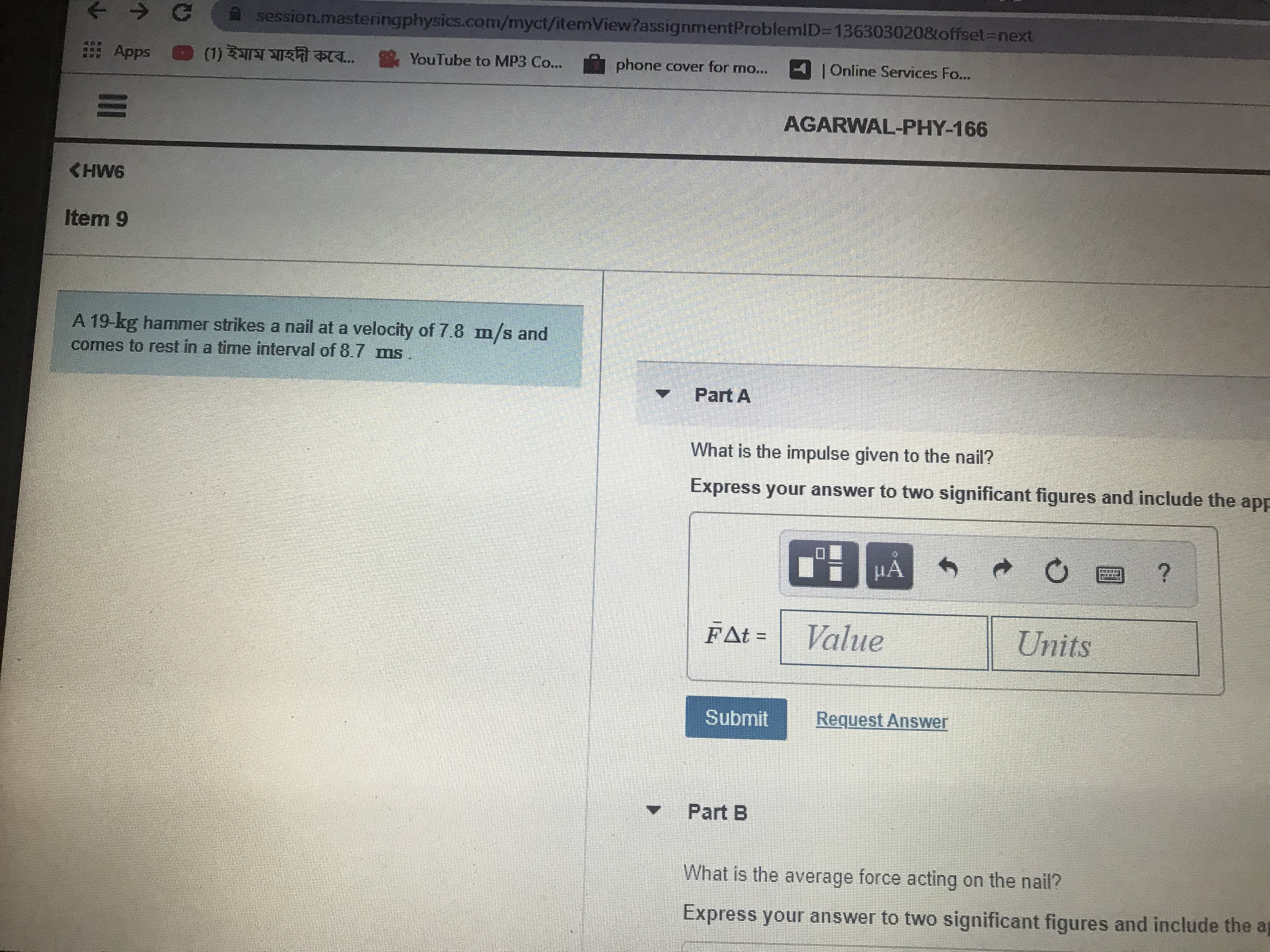 session.masteringphysics.com/myct/itemView?assignmentProblemiID=136303020&offset3Dnext
Apps ® (1) ইমাম মাহদী কবে..
YouTube to MP3 Co...
phone cover for mo...
4Online Services Fo...
AGARWAL-PHY-166
CHW6
Item 9
A 19-kg hammer strikes a nail at a velocity of 7.8 m/s and
comes to rest in a time interval of 8.7 ms
Part A
What is the impulse given to the nail?
Express your answer to two significant figures and include the app
FΔt -
Value
Units
Submit
Request Answer
Part B
What is the average force acting on the nail?
Express your answer to two significant figures and include the ag
