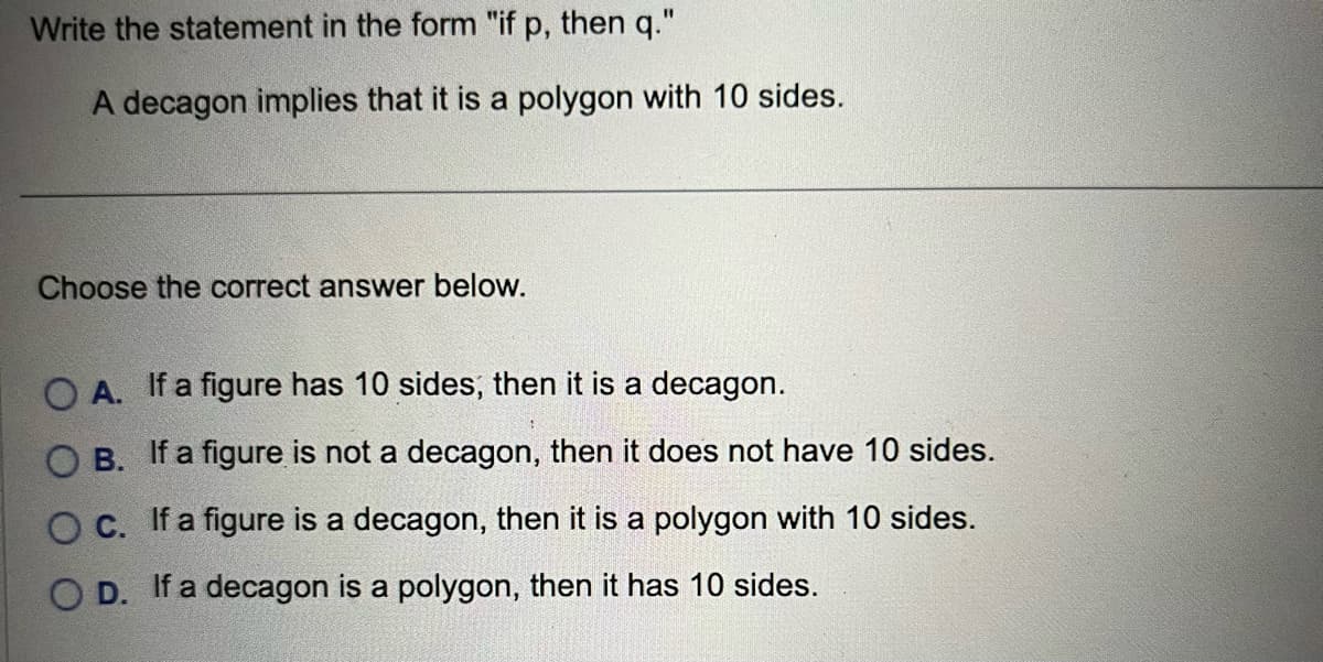 Write the statement in the form "if p, then q."
A decagon implies that it is a polygon with 10 sides.
Choose the correct answer below.
OA. If a figure has 10 sides, then it is a decagon.
OB. If a figure is not a decagon, then does not have 10 sides.
O c. If a figure is a decagon, then it is a polygon with 10 sides.
OD. If a decagon is a polygon, then it has 10 sides.