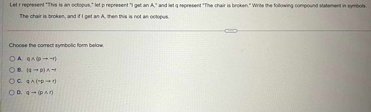 Let r represent "This is an octopus," let p represent "I get an A," and let q represent "The chair is broken." Write the following compound statement in symbols.
The chair is broken, and if I get an A, then this is not an octopus.
Choose the correct symbolic form below.
O A. q^(p-→ -r)
OB. (qp) ^ ~r
OC. q^(-pr)
OD. q→ (par)