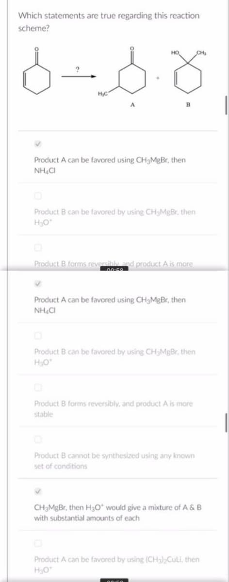 Which statements are true regarding this reaction
scheme?
6-6.8
H₂C
HO
B
Product A can be favored using CH3MgBr, then
NH4CI
Product B can be favored by using CH₂MgBr. then
H3O*
✔
Product B forms reversibly and product A is more
00:58
Product A can be favored using CH3MgBr, then
NHẠC
Product B can be favored by using CH3MgBr, then
H₂O*
Product B forms reversibly, and product A is more
stable
Product B cannot be synthesized using any known
set of conditions
CH₂
CH3MgBr, then H3O* would give a mixture of A & B
with substantial amounts of each
Product A can be favored by using (CH3)₂Culi, then
H₂O*