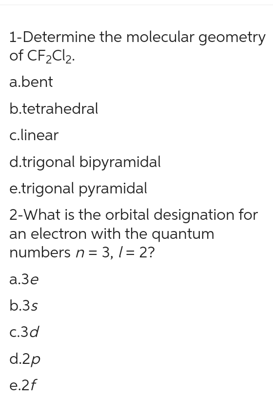 1-Determine the molecular geometry
of CF₂Cl₂.
a.bent
b.tetrahedral
c.linear
d.trigonal bipyramidal
e.trigonal pyramidal
2-What is the orbital designation for
an electron with the quantum
numbers n = 3, / = 2?
a.3e
b.3s
c.3d
d.2p
e.2f