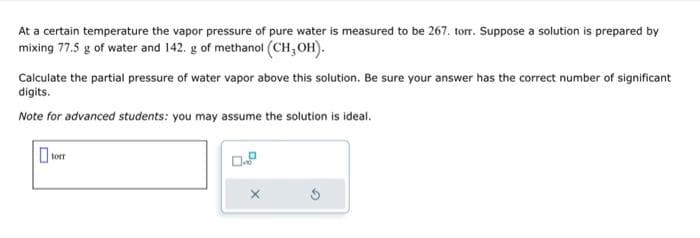 At a certain temperature the vapor pressure of pure water is measured to be 267. torr. Suppose a solution is prepared by
mixing 77.5 g of water and 142. g of methanol (CH3OH).
Calculate the partial pressure of water vapor above this solution. Be sure your answer has the correct number of significant
digits.
Note for advanced students: you may assume the solution is ideal.
torr