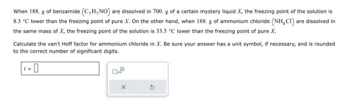 When 188. g of benzamide (C,H, NO) are dissolved in 700. g of a certain mystery liquid X, the freezing point of the solution is
8.3 °C lower than the freezing point of pure X. On the other hand, when 188. g of ammonium chloride (NH CI) are dissolved in
the same mass of X, the freezing point of the solution is 33.5 °C lower than the freezing point of pure X.
Calculate the van't Hoff factor for ammonium chloride in X. Be sure your answer has a unit symbol, if necessary, and is rounded
to the correct number of significant digits.
0