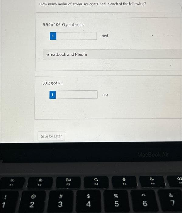 72
2
How many moles of atoms are contained in each of the following?
5.54 x 1024 O3 molecules
**
i
eTextbook and Media
30.2 g of Ni.
Save for Later
#3
80
F3
S4
$
4
a
F4
mol
mol
%
45
MacBook Air
‹6
6
&
7