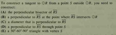 To construct a tangent to OR from a point S outside OR, you need to
construct:
(A) the perpendicular bisector of RS
(B) a perpendicular to RS at the point where RS intersects OR
(C) a diameter that is perpendicular to RS
(D) a perpendicular to RS through point S
(E) a 30°-60°-90° triangle with vertex S
